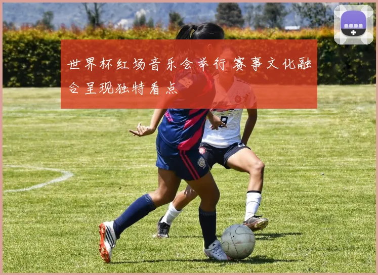 世界杯红场音乐会举行 赛事文化融合呈现独特看点