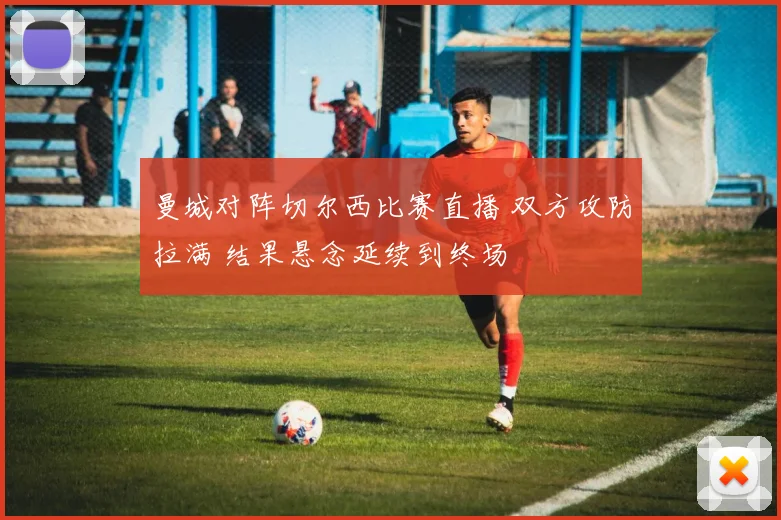 曼城对阵切尔西比赛直播 双方攻防拉满 结果悬念延续到终场