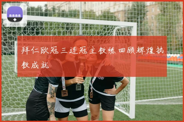 拜仁欧冠三连冠主教练回顾辉煌执教成就