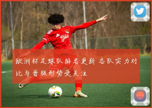 欧洲杯足球队排名更新 各队实力对比与晋级形势受关注