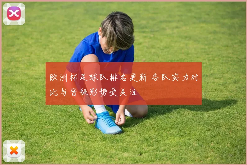 欧洲杯足球队排名更新 各队实力对比与晋级形势受关注