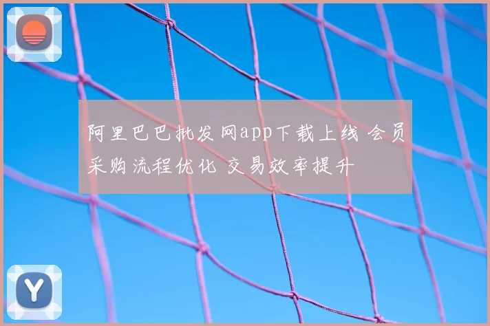 阿里巴巴批发网app下载上线 会员采购流程优化 交易效率提升