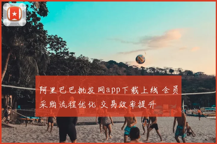 阿里巴巴批发网app下载上线 会员采购流程优化 交易效率提升