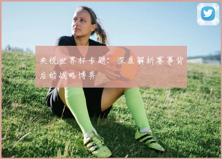 央视世界杯专题:深度解析赛事背后的战略博弈