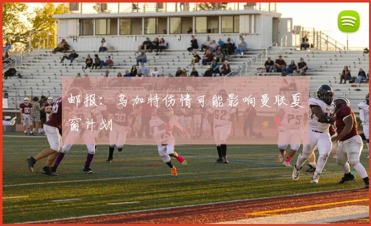 邮报：乌加特伤情可能影响曼联夏窗计划