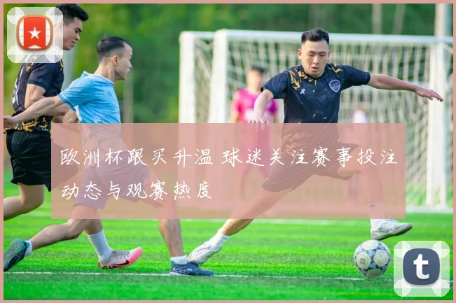 欧洲杯跟买升温 球迷关注赛事投注动态与观赛热度