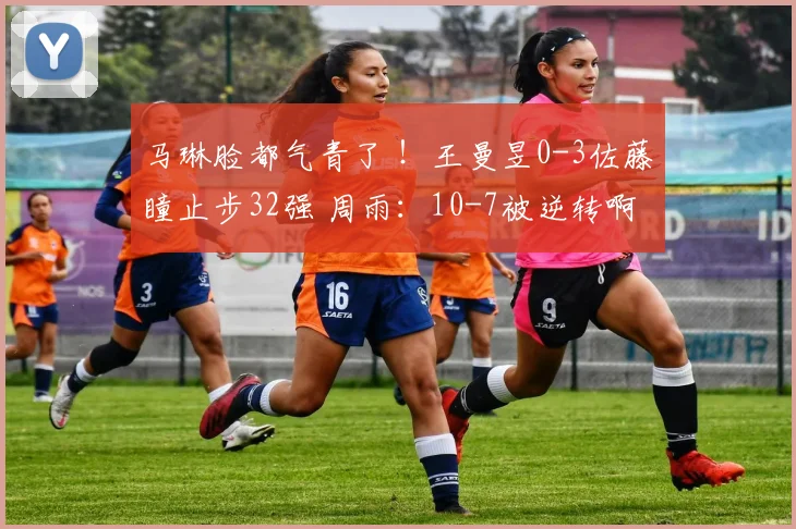 马琳脸都气青了 ！王曼昱0-3佐藤瞳止步32强 周雨：10-7被逆转啊