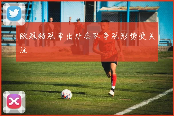 欧冠赔冠率出炉各队争冠形势受关注