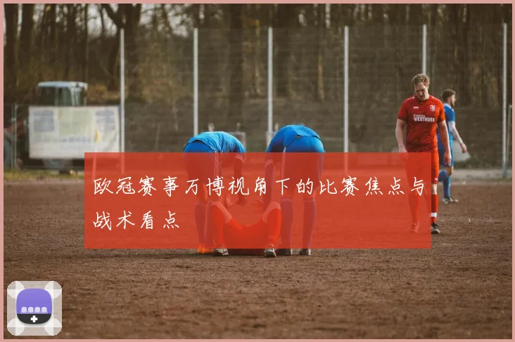 欧冠赛事万博视角下的比赛焦点与战术看点