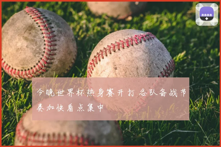 今晚世界杯热身赛开打 各队备战节奏加快看点集中