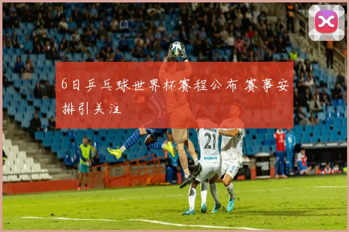 6日乒乓球世界杯赛程公布 赛事安排引关注