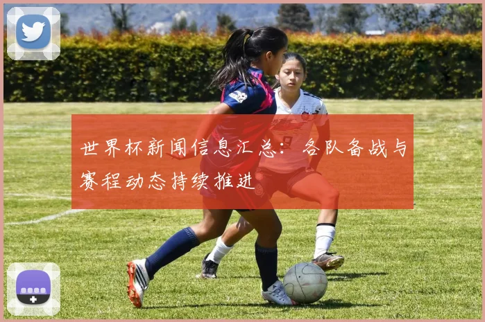世界杯新闻信息汇总：各队备战与赛程动态持续推进