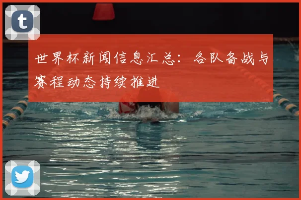 世界杯新闻信息汇总：各队备战与赛程动态持续推进