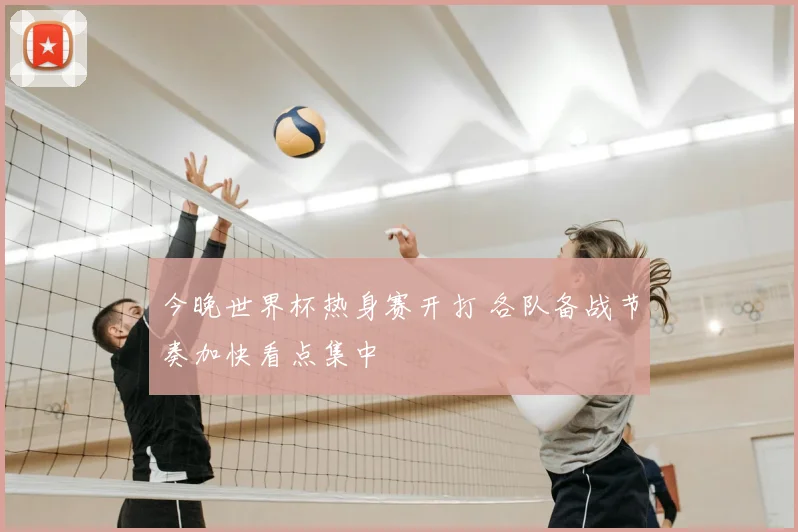 今晚世界杯热身赛开打 各队备战节奏加快看点集中