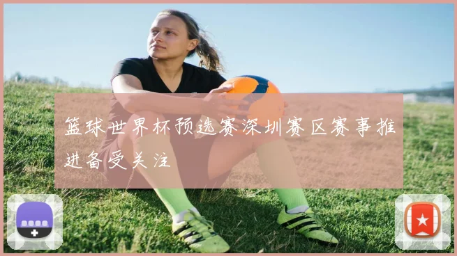 篮球世界杯预选赛深圳赛区赛事推进备受关注