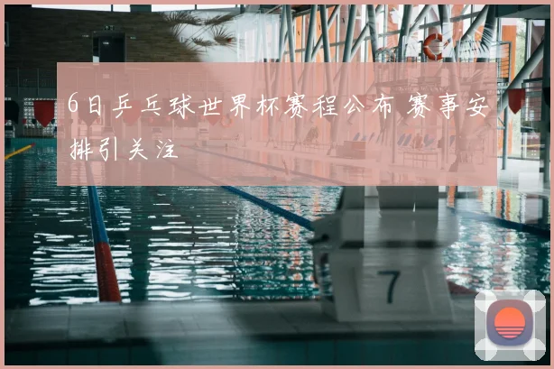 6日乒乓球世界杯赛程公布 赛事安排引关注