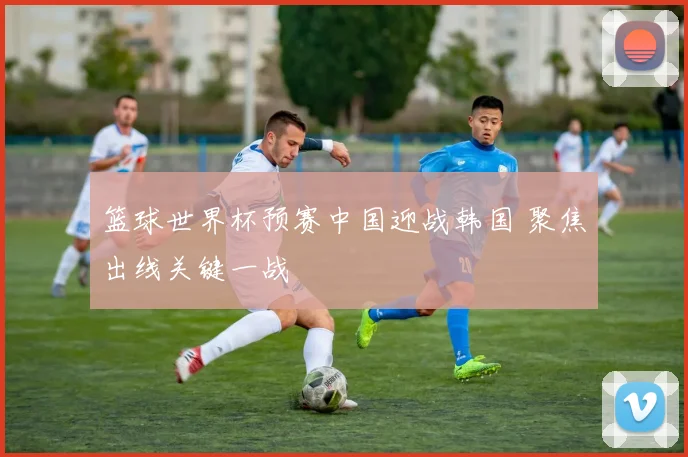 篮球世界杯预赛中国迎战韩国 聚焦出线关键一战