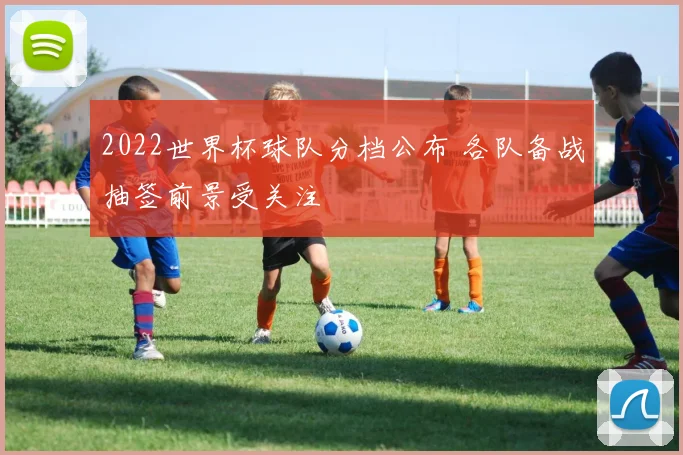 2022世界杯球队分档公布 各队备战抽签前景受关注