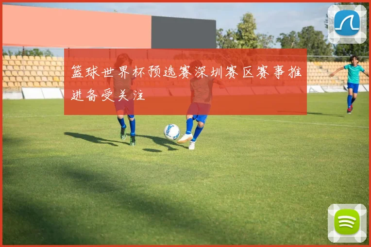 篮球世界杯预选赛深圳赛区赛事推进备受关注