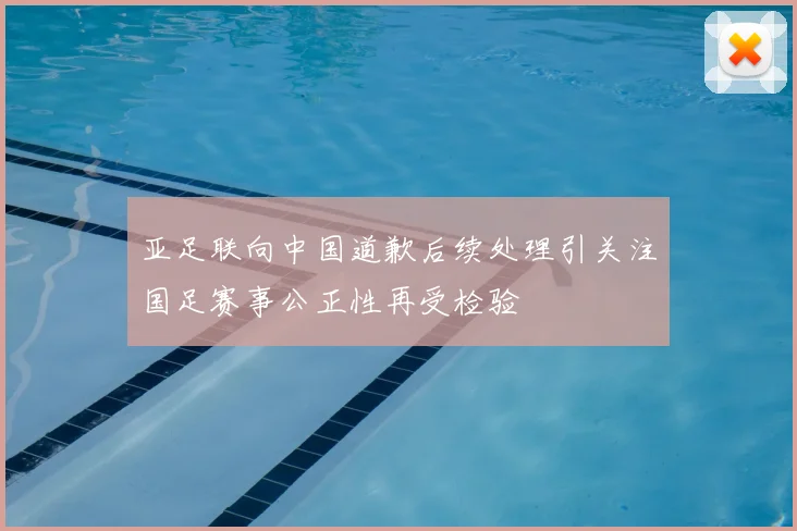 亚足联向中国道歉后续处理引关注国足赛事公正性再受检验