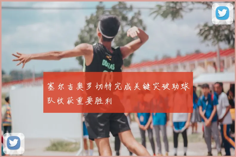 塞尔吉奥罗切特完成关键突破助球队收获重要胜利
