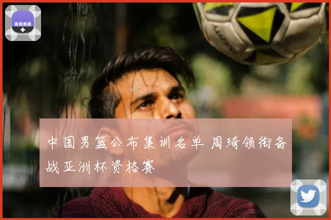 中国男篮公布集训名单 周琦领衔备战亚洲杯资格赛