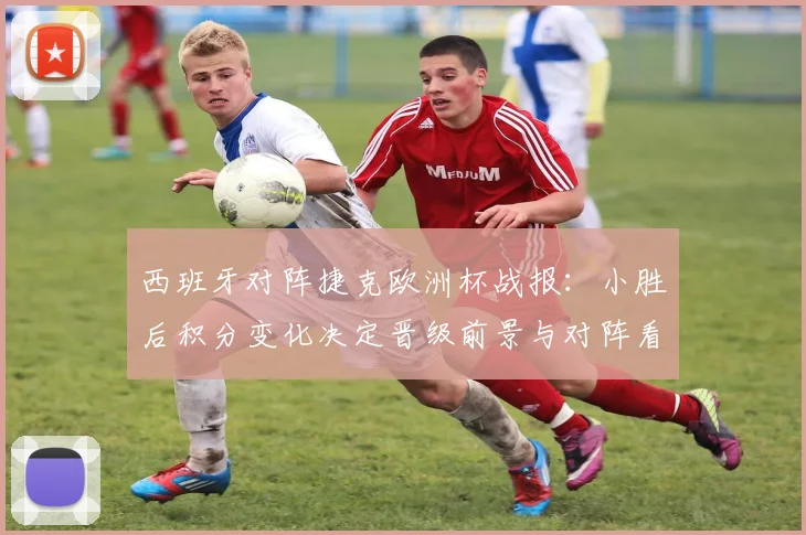 西班牙对阵捷克欧洲杯战报：小胜后积分变化决定晋级前景与对阵看点