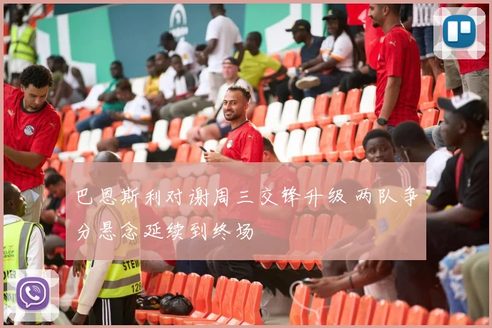 巴恩斯利对谢周三交锋升级 两队争分悬念延续到终场