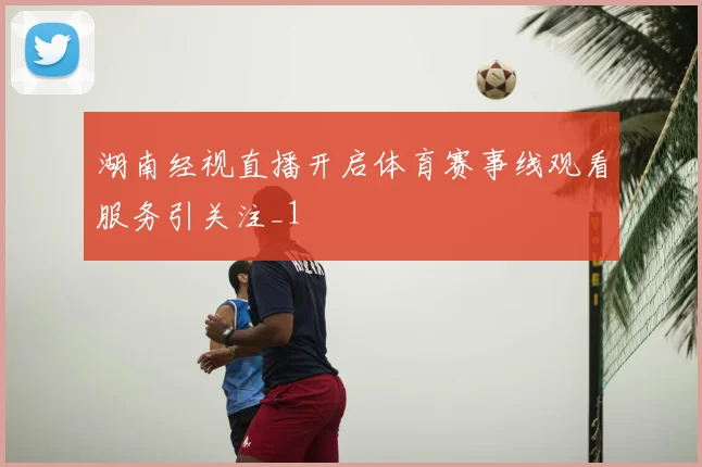 湖南经视直播开启体育赛事线观看服务引关注_1