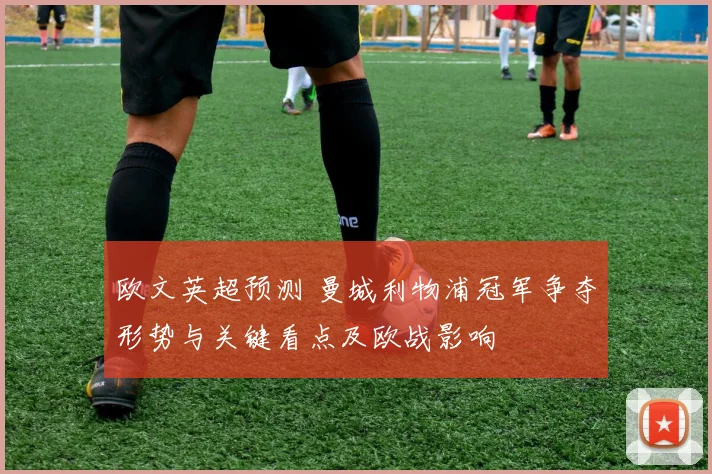 欧文英超预测 曼城利物浦冠军争夺形势与关键看点及欧战影响