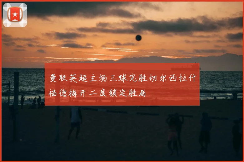 曼联英超主场三球完胜切尔西拉什福德梅开二度锁定胜局