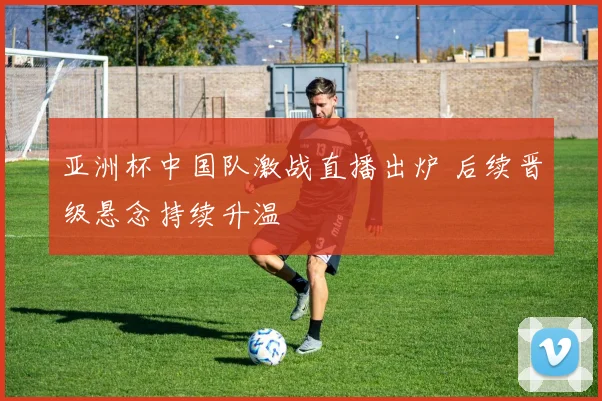 亚洲杯中国队激战直播出炉 后续晋级悬念持续升温