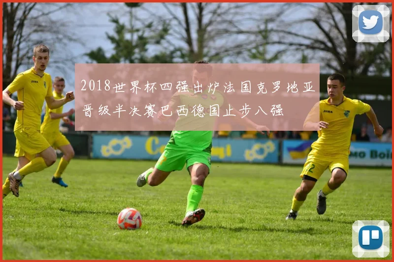 2018世界杯四强出炉法国克罗地亚晋级半决赛巴西德国止步八强