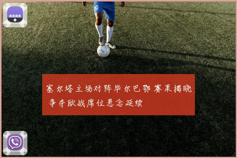 塞尔塔主场对阵毕尔巴鄂 赛果揭晓 争夺欧战席位悬念延续