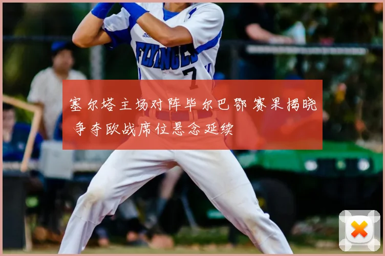 塞尔塔主场对阵毕尔巴鄂 赛果揭晓 争夺欧战席位悬念延续