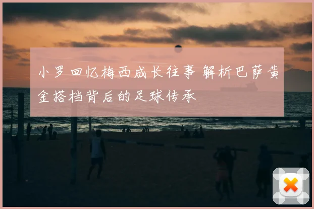 小罗回忆梅西成长往事 解析巴萨黄金搭档背后的足球传承