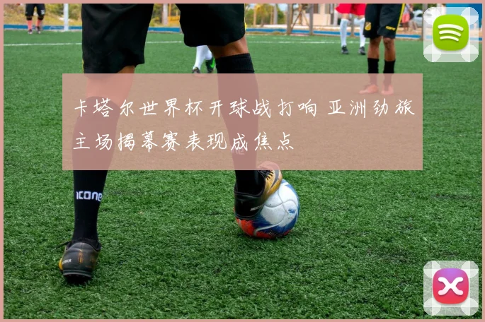 卡塔尔世界杯开球战打响 亚洲劲旅主场揭幕赛表现成焦点