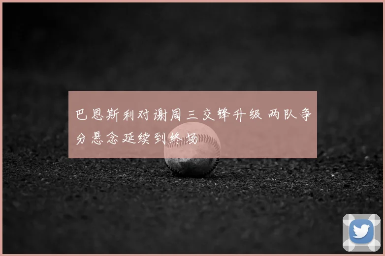 巴恩斯利对谢周三交锋升级 两队争分悬念延续到终场