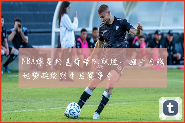 NBA球星约基奇带队取胜，掘金内线优势延续到季后赛争夺