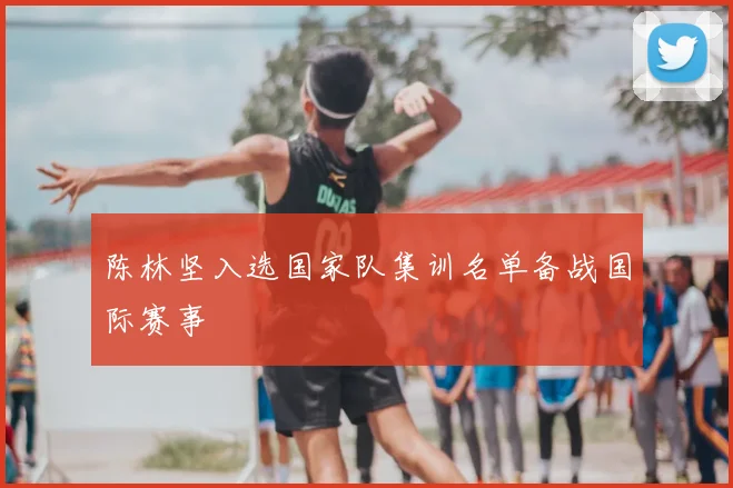 陈林坚入选国家队集训名单备战国际赛事