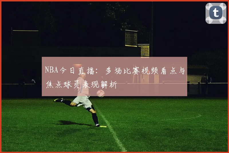 NBA今日直播：多场比赛视频看点与焦点球员表现解析