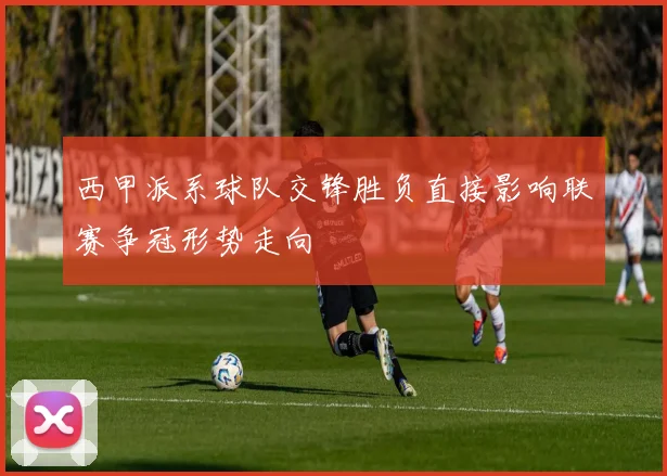 西甲派系球队交锋胜负直接影响联赛争冠形势走向