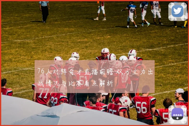 76人对阵奇才直播前瞻 双方主力出战情况与比赛看点解析