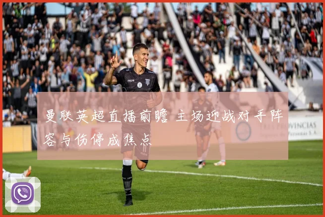 曼联英超直播前瞻 主场迎战对手阵容与伤停成焦点