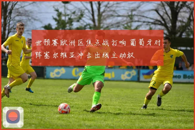 世预赛欧洲区焦点战打响 葡萄牙对阵塞尔维亚冲击出线主动权