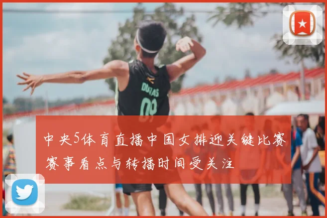 中央5体育直播中国女排迎关键比赛 赛事看点与转播时间受关注